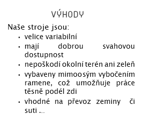  výhody Naše stroje jsou: velice variabilní mají dobrou svahovou dostupnost nepoškodí okolní terén ani zeleň vybaveny mimoosým vybočením ramene, což umožňuje práce těsně podél zdi vhodné na převoz zeminy či suti ... 