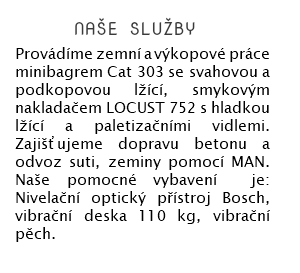  naše služby Provádíme zemní a výkopové práce minibagrem Cat 303 se svahovou a podkopovou lžící, smykovým nakladačem LOCUST 752 s hladkou lžící a paletizačními vidlemi. Zajišťujeme dopravu betonu a odvoz suti, zeminy pomocí MAN. Naše pomocné vybavení je: Nivelační optický přístroj Bosch, vibrační deska 110 kg, vibrační pěch. 